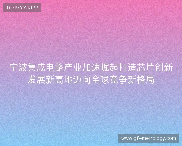 宁波集成电路产业加速崛起打造芯片创新发展新高地迈向全球竞争新格局